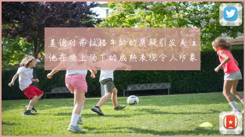 基德对弗拉格年龄的质疑引发关注他在场上场下的成熟表现令人印象深刻