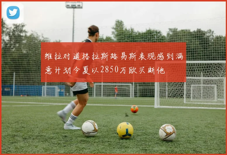 维拉对道格拉斯路易斯表现感到满意计划今夏以2850万欧买断他