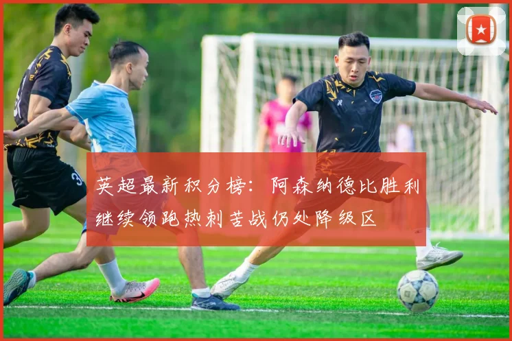 英超最新积分榜：阿森纳德比胜利继续领跑热刺苦战仍处降级区