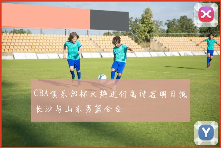 CBA俱乐部杯火热进行高诗岩明日抵长沙与山东男篮会合