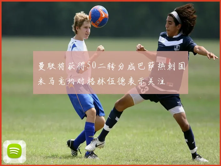 曼联将获得50二转分成巴萨热刺国米马竞均对格林伍德表示关注