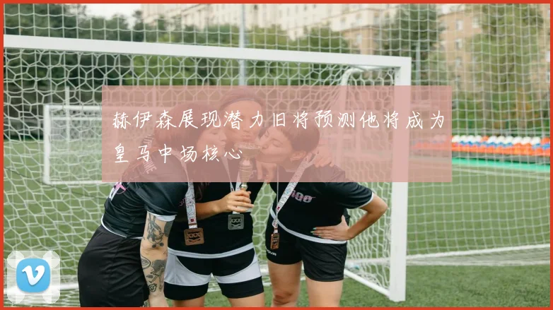 赫伊森展现潜力旧将预测他将成为皇马中场核心