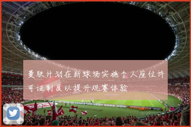 曼联计划在新球场实施个人座位许可证制度以提升观赛体验