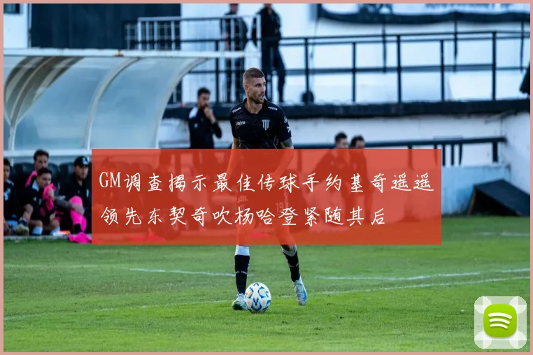 GM调查揭示最佳传球手约基奇遥遥领先东契奇吹杨哈登紧随其后