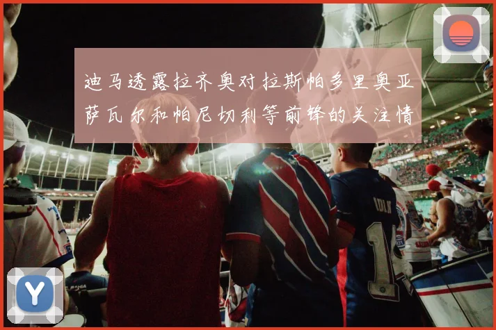 迪马透露拉齐奥对拉斯帕多里奥亚萨瓦尔和帕尼切利等前锋的关注情况