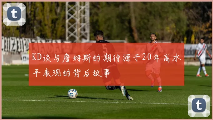 KD谈与詹姆斯的期待源于20年高水平表现的背后故事