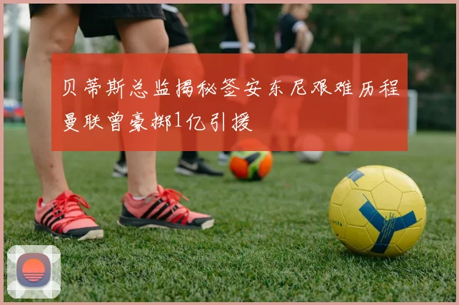 贝蒂斯总监揭秘签安东尼艰难历程曼联曾豪掷1亿引援